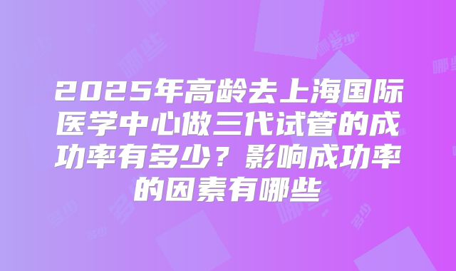 2025年高龄去上海国际医学中心做三代试管的成功率有多少？影响成功率的因素有哪些
