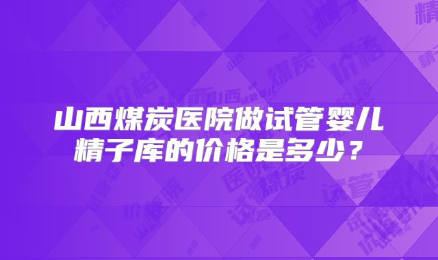 山西煤炭医院做试管婴儿精子库的价格是多少？