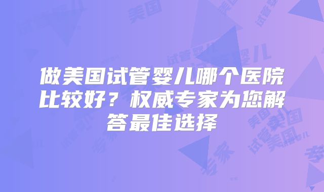 做美国试管婴儿哪个医院比较好?权威专家为您解答最佳选择