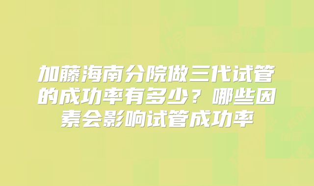 加藤海南分院做三代试管的成功率有多少？哪些因素会影响试管成功率