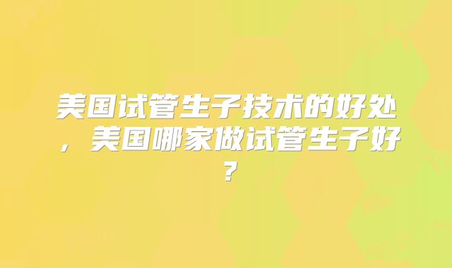 美国试管生子技术的好处，美国哪家做试管生子好？