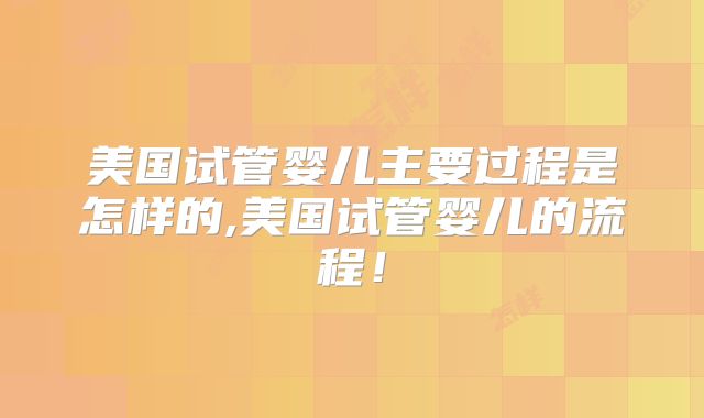 美国试管婴儿主要过程是怎样的,美国试管婴儿的流程！