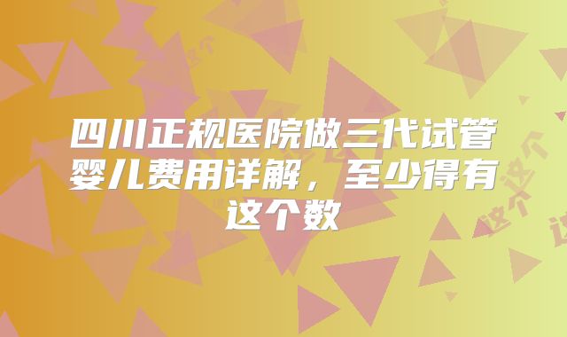 四川正规医院做三代试管婴儿费用详解，至少得有这个数