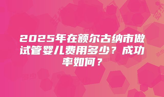 2025年在额尔古纳市做试管婴儿费用多少？成功率如何？