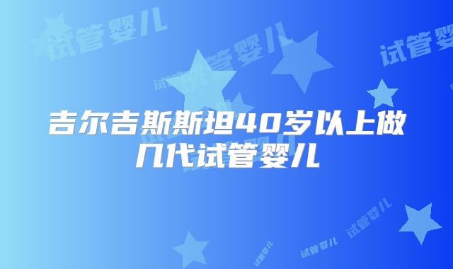 吉尔吉斯斯坦40岁以上做几代试管婴儿