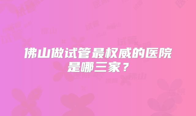 佛山做试管最权威的医院是哪三家?