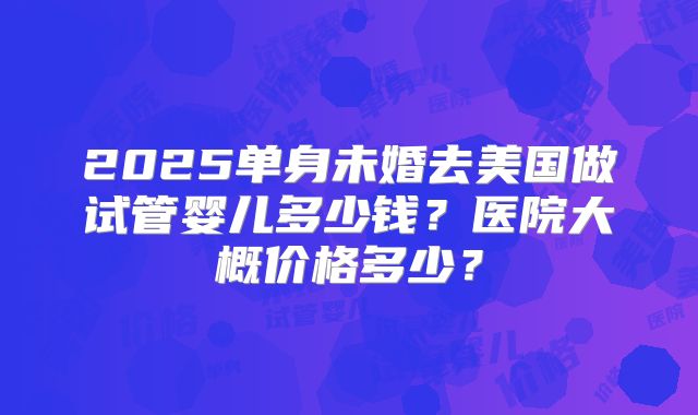 2025单身未婚去美国做试管婴儿多少钱？医院大概价格多少？