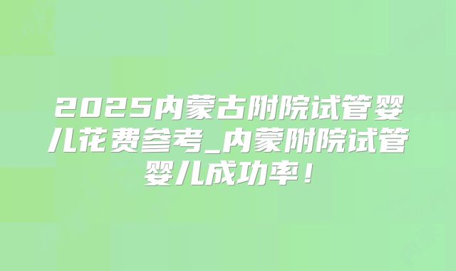 2025内蒙古附院试管婴儿花费参考_内蒙附院试管婴儿成功率！