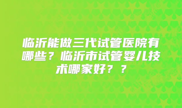 临沂能做三代试管医院有哪些？临沂市试管婴儿技术哪家好？？