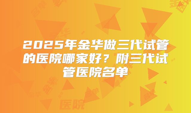2025年金华做三代试管的医院哪家好？附三代试管医院名单