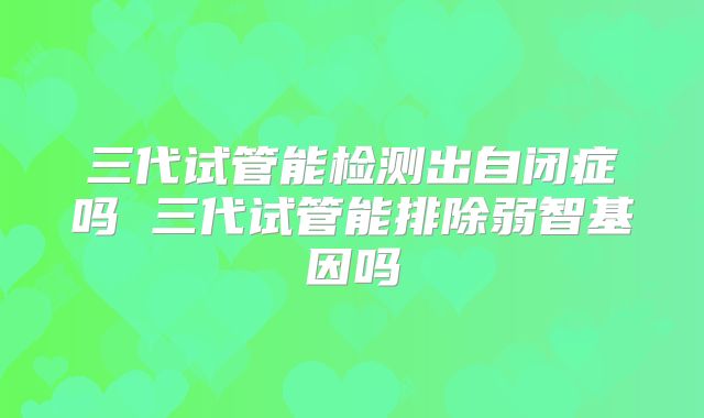 三代试管能检测出自闭症吗 三代试管能排除弱智基因吗