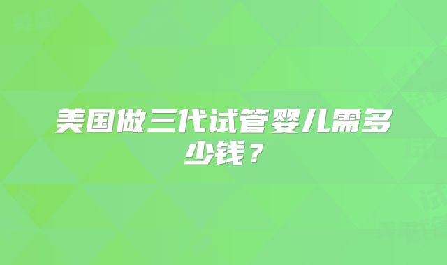 美国做三代试管婴儿需多少钱？