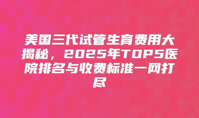 美国三代试管生育费用大揭秘，2025年TOP5医院排名与收费标准一网打尽