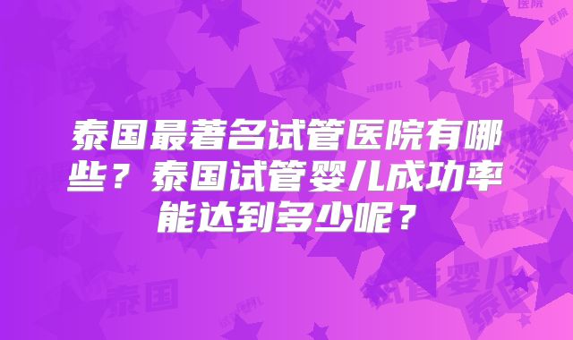 泰国最著名试管医院有哪些？泰国试管婴儿成功率能达到多少呢？
