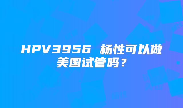 HPV3956 杨性可以做美国试管吗？
