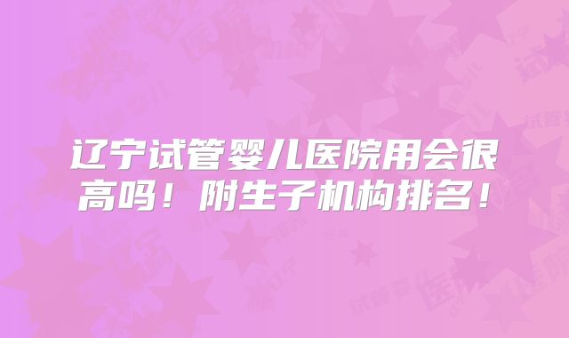 辽宁试管婴儿医院用会很高吗！附生子机构排名！