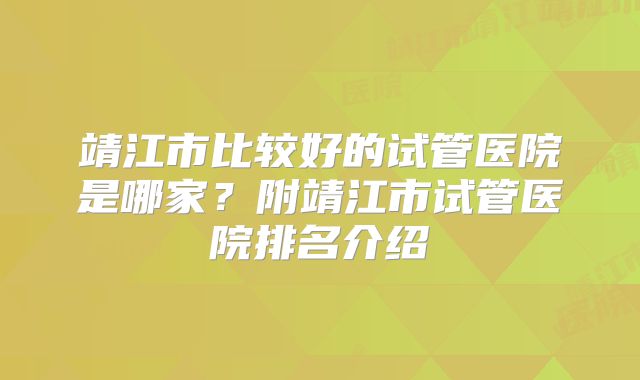 靖江市比较好的试管医院是哪家?附靖江市试管医院排名介绍