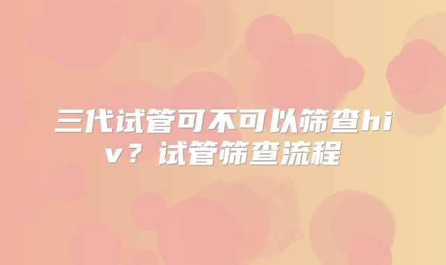 三代试管可不可以筛查hiv？试管筛查流程