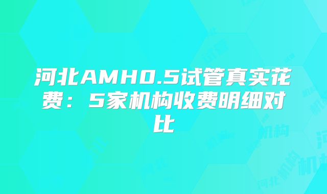 河北AMH0.5试管真实花费:5家机构收费明细对比