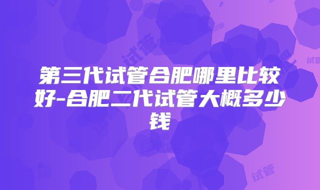 第三代试管合肥哪里比较好-合肥二代试管大概多少钱