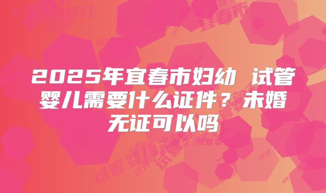 2025年宜春市妇幼 试管婴儿需要什么证件？未婚无证可以吗