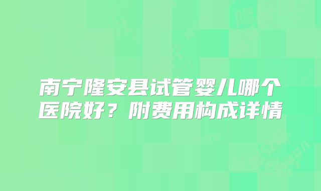 南宁隆安县试管婴儿哪个医院好？附费用构成详情