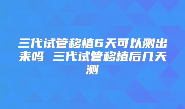 三代试管移植6天可以测出来吗 三代试管移植后几天测