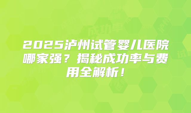 2025泸州试管婴儿医院哪家强？揭秘成功率与费用全解析！