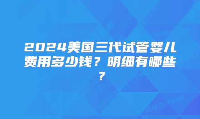 2024美国三代试管婴儿费用多少钱？明细有哪些？