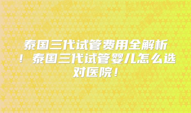 泰国三代试管费用全解析！泰国三代试管婴儿怎么选对医院！