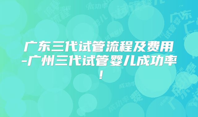 广东三代试管流程及费用-广州三代试管婴儿成功率！