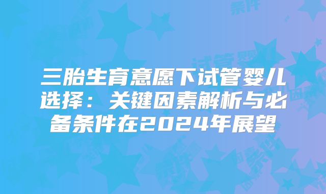 三胎生育意愿下试管婴儿选择:关键因素解析与必备条件在2024年展望
