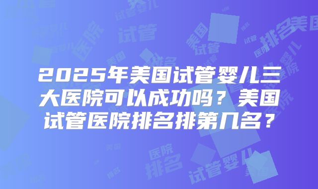 2025年美国试管婴儿三大医院可以成功吗？美国试管医院排名排第几名？