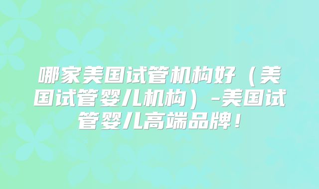 哪家美国试管机构好（美国试管婴儿机构）-美国试管婴儿高端品牌！