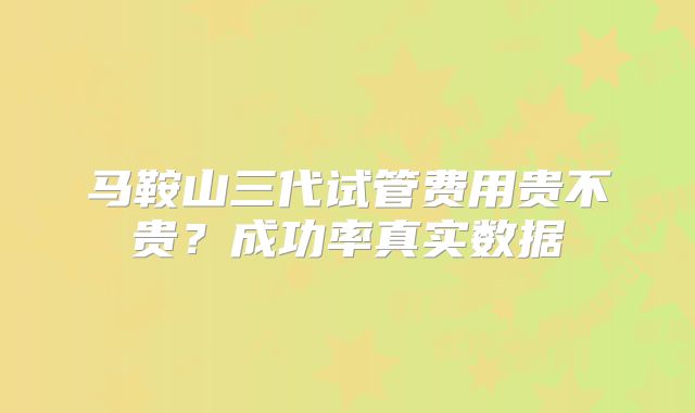 马鞍山三代试管费用贵不贵？成功率真实数据