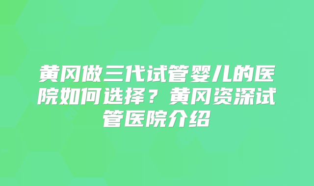 黄冈做三代试管婴儿的医院如何选择？黄冈资深试管医院介绍