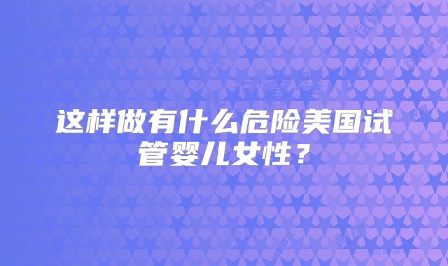 这样做有什么危险美国试管婴儿女性？