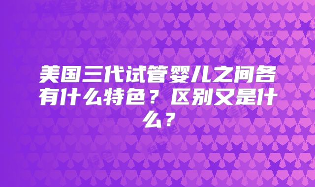 美国三代试管婴儿之间各有什么特色?区别又是什么?