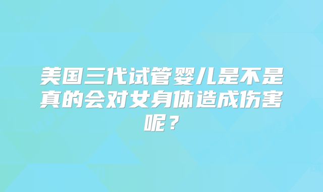 美国三代试管婴儿是不是真的会对女身体造成伤害呢？