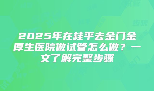 2025年在桂平去金门金厚生医院做试管怎么做?一文了解完整步骤