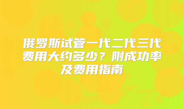俄罗斯试管一代二代三代费用大约多少？附成功率及费用指南