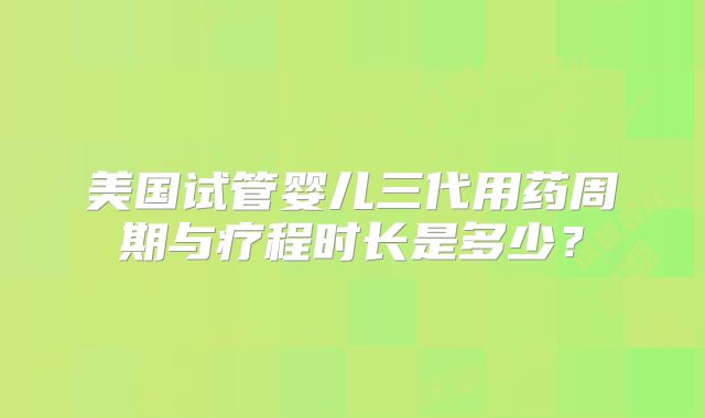 美国试管婴儿三代用药周期与疗程时长是多少？