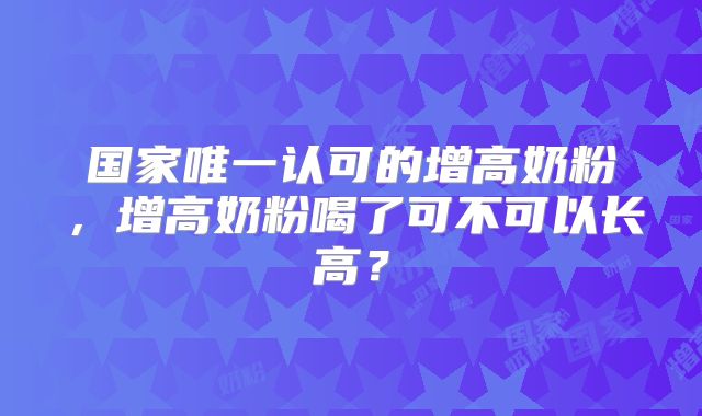 国家唯一认可的增高奶粉,增高奶粉喝了可不可以长高?