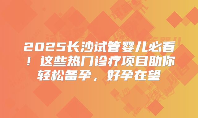 2025长沙试管婴儿必看！这些热门诊疗项目助你轻松备孕，好孕在望
