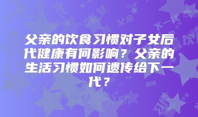 父亲的饮食习惯对子女后代健康有何影响？父亲的生活习惯如何遗传给下一代？