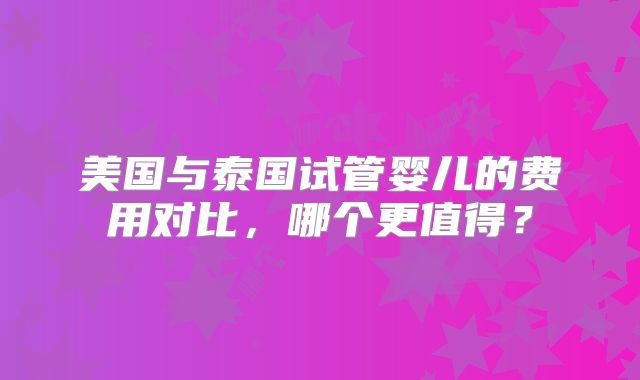 美国与泰国试管婴儿的费用对比，哪个更值得？