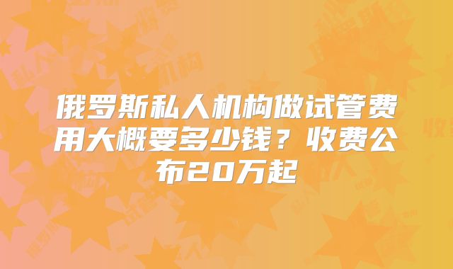 俄罗斯私人机构做试管费用大概要多少钱?收费公布20万起