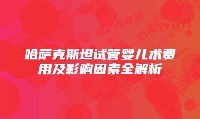 哈萨克斯坦试管婴儿术费用及影响因素全解析