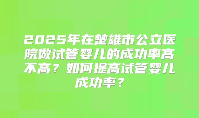 2025年在楚雄市公立医院做试管婴儿的成功率高不高？如何提高试管婴儿成功率？