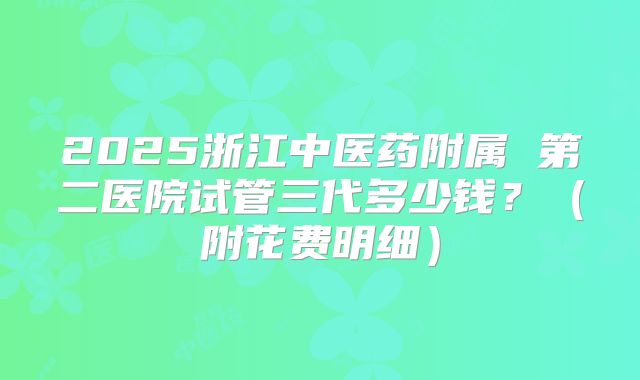 2025浙江中医药附属 第二医院试管三代多少钱？（附花费明细）